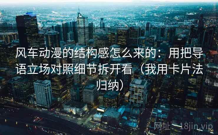 风车动漫的结构感怎么来的：用把导语立场对照细节拆开看（我用卡片法归纳）
