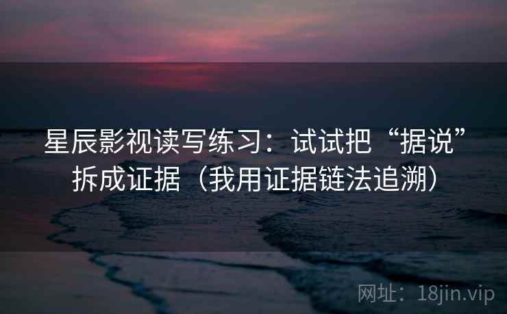 星辰影视读写练习:试试把“据说”拆成证据(我用证据链法追溯) 星辰影视读写练习:试试把“据说”拆成证据(我用证据链法追溯)