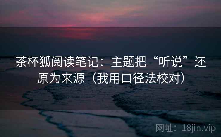 茶杯狐阅读笔记:主题把“听说”还原为来源(我用口径法校对) 茶杯狐阅读笔记:主题把“听说”还原为来源(我用口径法校对)
